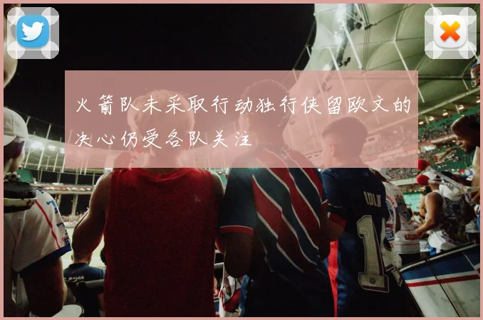 火箭队未采取行动独行侠留欧文的决心仍受各队关注