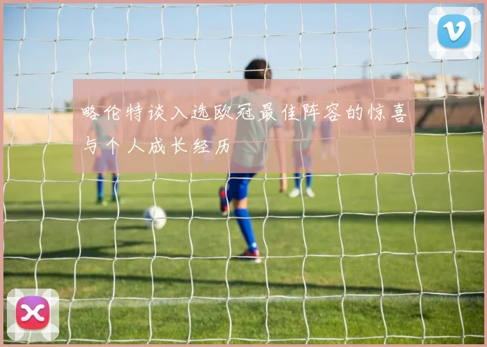 略伦特谈入选欧冠最佳阵容的惊喜与个人成长经历