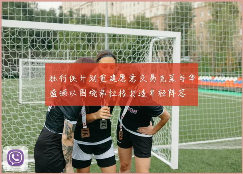 独行侠计划重建愿意交易克莱与华盛顿以围绕弗拉格打造年轻阵容