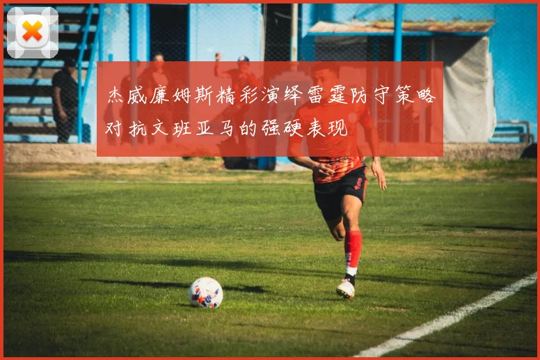 杰威廉姆斯精彩演绎雷霆防守策略对抗文班亚马的强硬表现