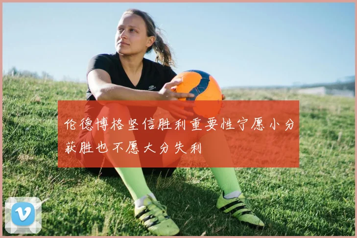 伦德博格坚信胜利重要性宁愿小分获胜也不愿大分失利