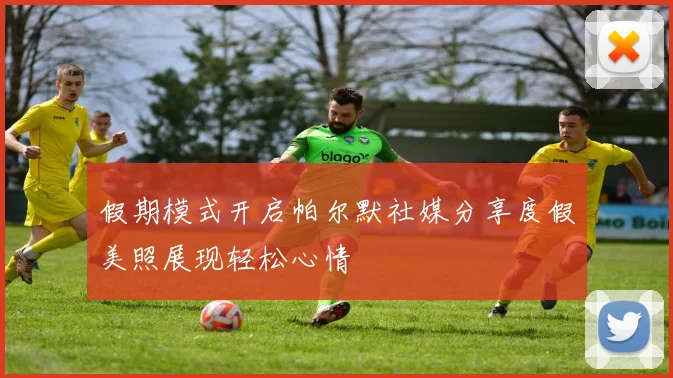 假期模式开启帕尔默社媒分享度假美照展现轻松心情