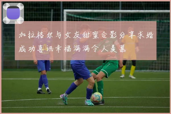 加拉格尔与女友甜蜜合影分享求婚成功喜讯幸福满满令人羡慕