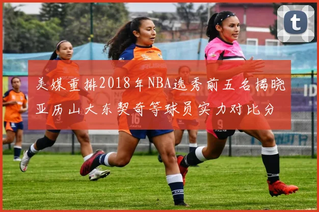 美媒重排2018年NBA选秀前五名揭晓亚历山大东契奇等球员实力对比分析