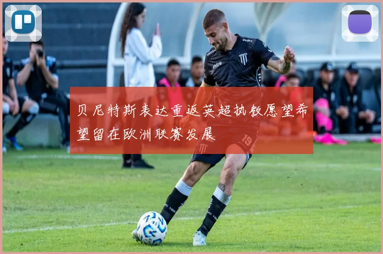 贝尼特斯表达重返英超执教愿望希望留在欧洲联赛发展