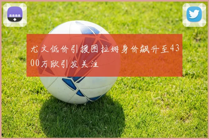 尤文低价引援图拉姆身价飙升至4300万欧引发关注