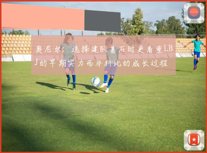 奥尼尔：选择建队基石时更看重LBJ的早期实力而非科比的成长过程