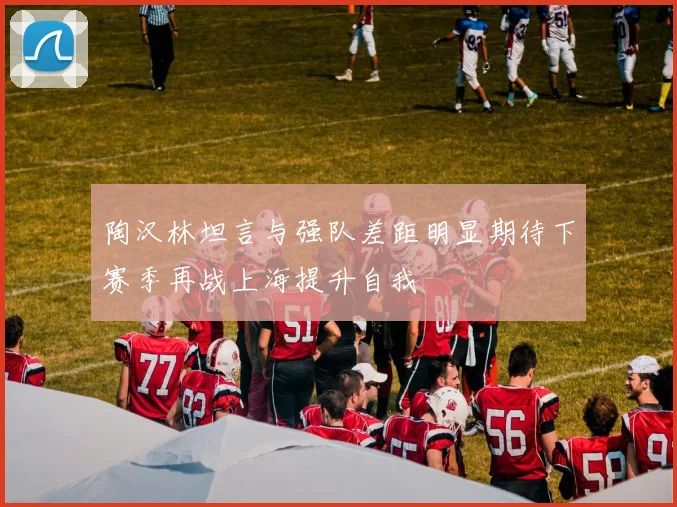陶汉林坦言与强队差距明显期待下赛季再战上海提升自我
