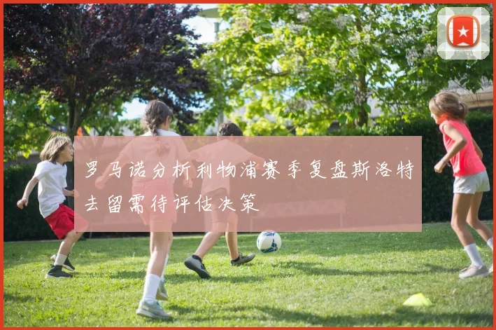 罗马诺分析利物浦赛季复盘斯洛特去留需待评估决策