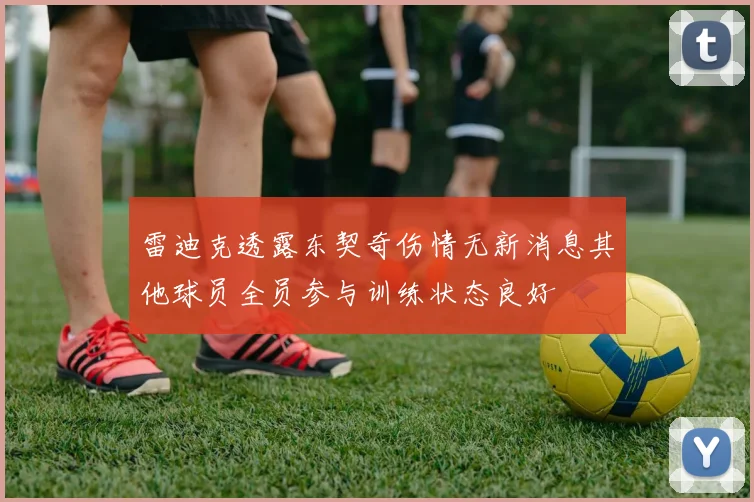 雷迪克透露东契奇伤情无新消息其他球员全员参与训练状态良好