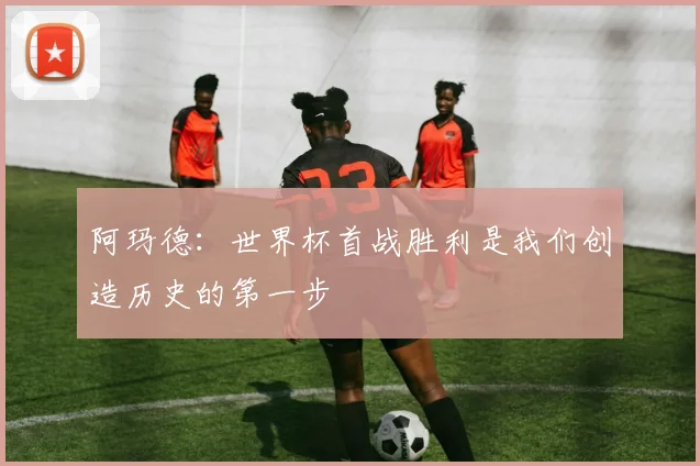 阿玛德：世界杯首战胜利是我们创造历史的第一步