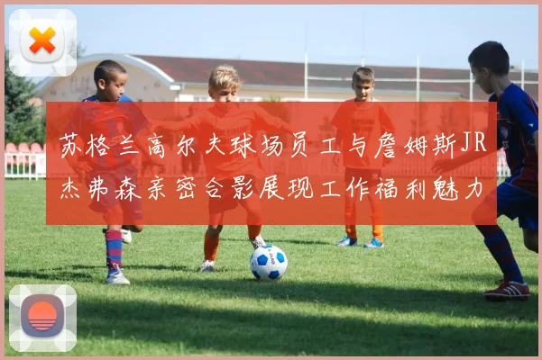 苏格兰高尔夫球场员工与詹姆斯JR杰弗森亲密合影展现工作福利魅力