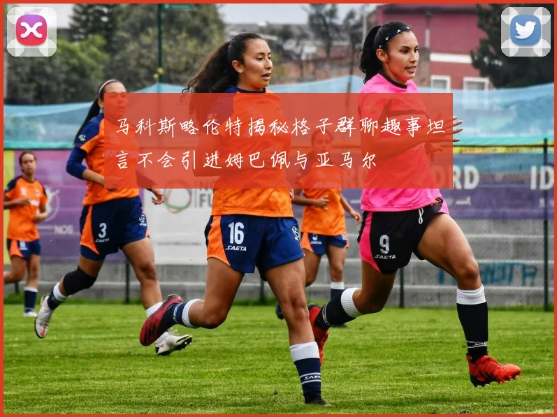 马科斯略伦特揭秘格子群聊趣事坦言不会引进姆巴佩与亚马尔