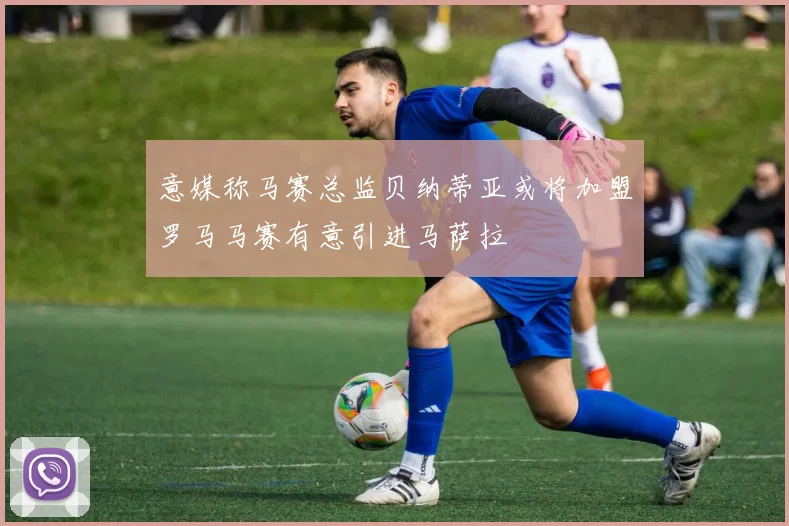 意媒称马赛总监贝纳蒂亚或将加盟罗马马赛有意引进马萨拉