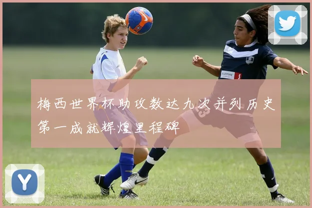 梅西世界杯助攻数达九次并列历史第一成就辉煌里程碑