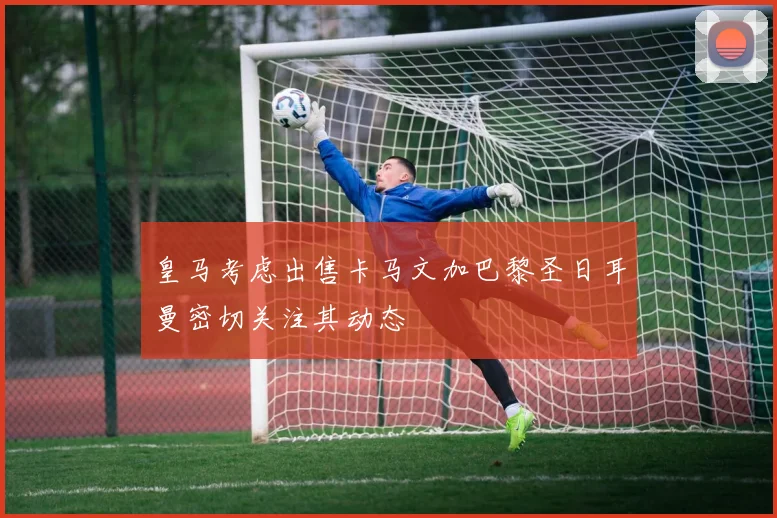 皇马考虑出售卡马文加巴黎圣日耳曼密切关注其动态