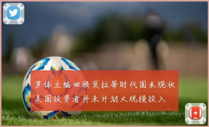罗体主编回顾莫拉蒂时代国米现状美国投资者并未计划大规模投入