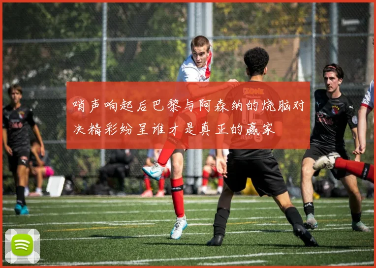 哨声响起后巴黎与阿森纳的烧脑对决精彩纷呈谁才是真正的赢家