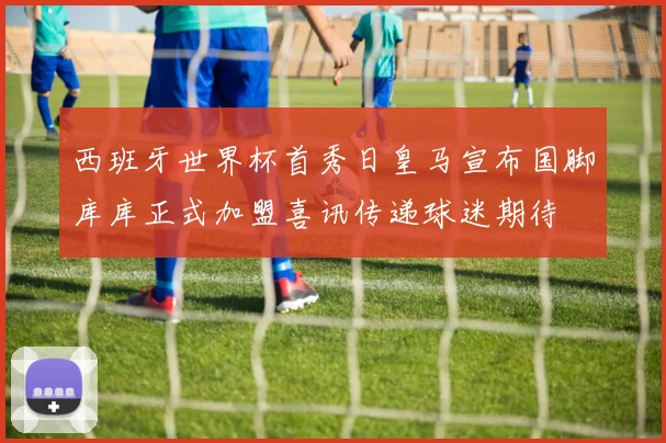 西班牙世界杯首秀日皇马宣布国脚库库正式加盟喜讯传递球迷期待