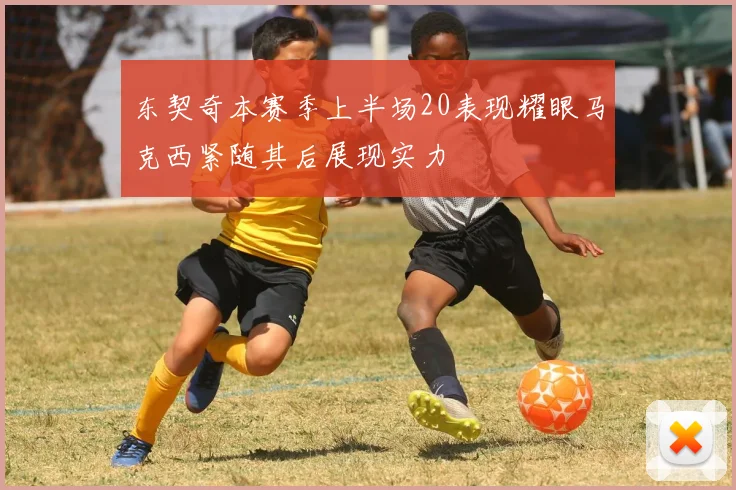 东契奇本赛季上半场20表现耀眼马克西紧随其后展现实力