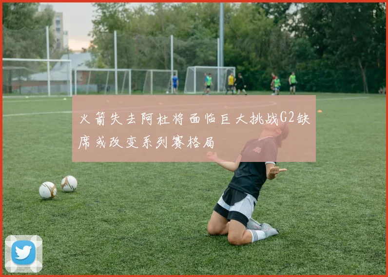 火箭失去阿杜将面临巨大挑战G2缺席或改变系列赛格局